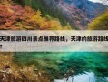 天津旅游四川景点推荐路线，天津的旅游路线？