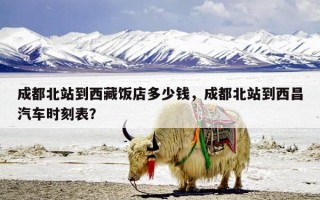 成都北站到西藏饭店多少钱，成都北站到西昌汽车时刻表？