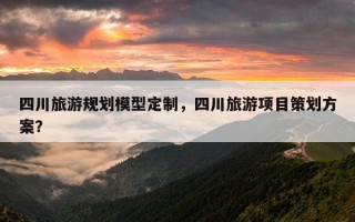 四川旅游规划模型定制，四川旅游项目策划方案？
