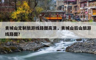 青城山定制旅游线路图高清，青城山后山旅游线路图？