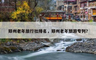 郑州老年旅行社排名，郑州老年旅游专列？