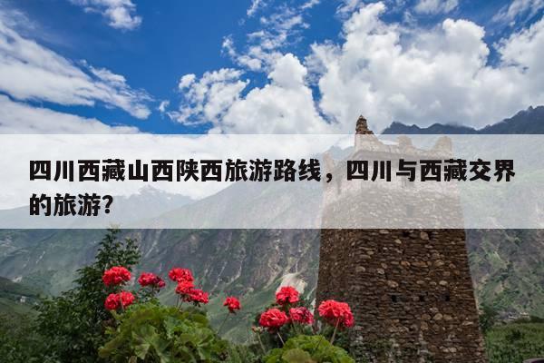 四川西藏山西陕西旅游路线，四川与西藏交界的旅游？ 第1张