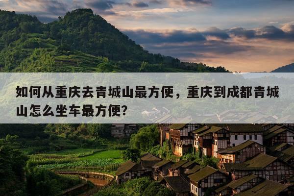 如何从重庆去青城山更方便，重庆到成都青城山怎么坐车更方便？ 第1张