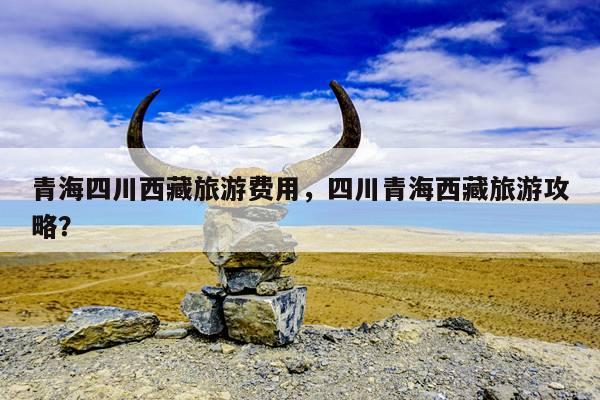 青海四川西藏旅游费用，四川青海西藏旅游攻略？ 第1张