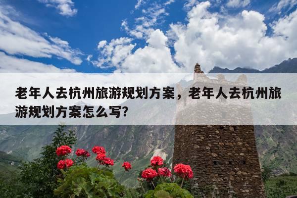 老年人去杭州旅游规划方案，老年人去杭州旅游规划方案怎么写？ 第1张