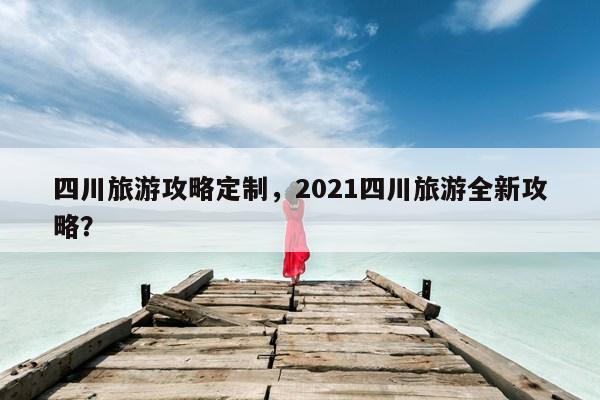 四川旅游攻略定制，2021四川旅游全新攻略？ 第1张