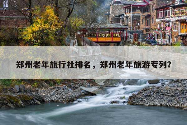 郑州老年旅行社排名，郑州老年旅游专列？ 第1张