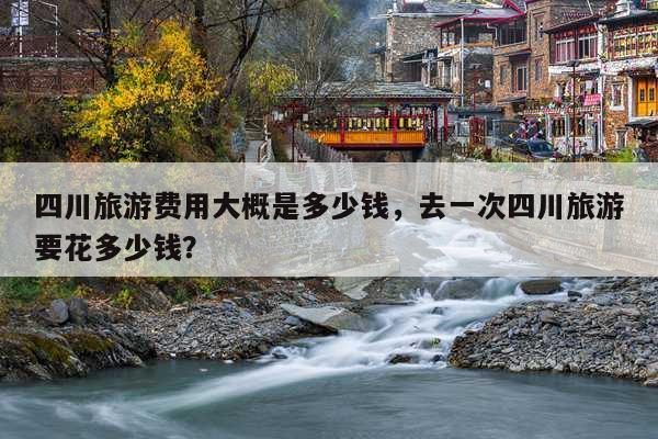 四川旅游费用大概是多少钱，去一次四川旅游要花多少钱？ 第1张